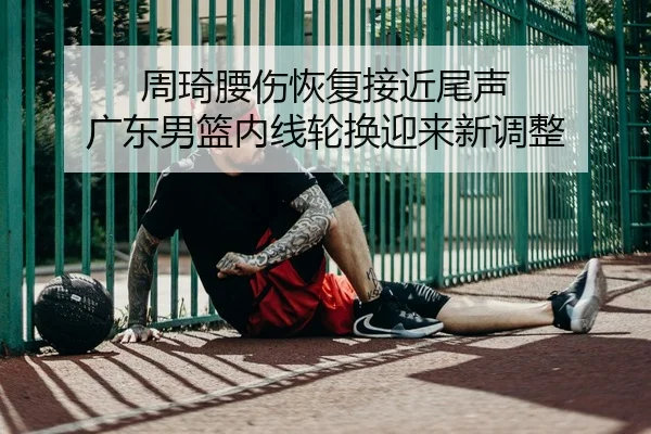 周琦腰伤恢复接近尾声 广东男篮内线轮换迎来新调整