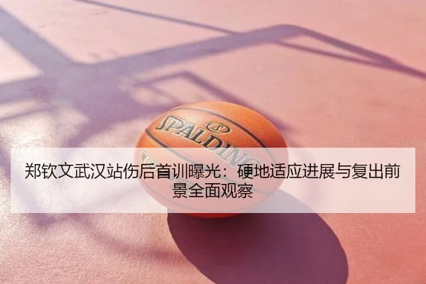 郑钦文武汉站伤后首训曝光：硬地适应进展与复出前景全面观察